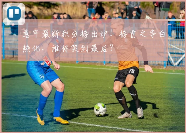 意甲最新积分榜出炉！榜首之争白热化，谁将笑到最后？