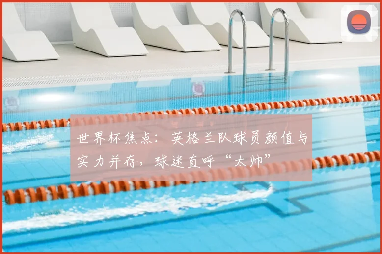 世界杯焦点：英格兰队球员颜值与实力并存，球迷直呼“太帅”