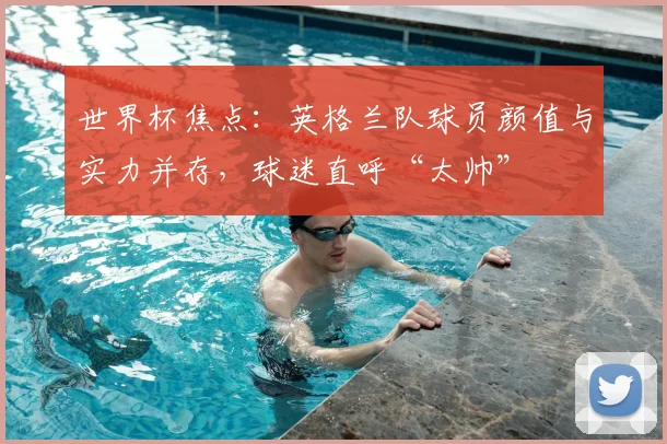 世界杯焦点：英格兰队球员颜值与实力并存，球迷直呼“太帅”