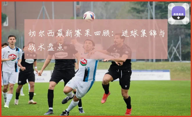 切尔西最新赛果回顾：进球集锦与战术盘点