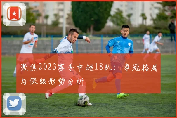 聚焦2023赛季中超18队：争冠格局与保级形势分析