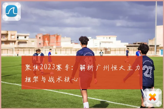 聚焦2023赛季：解析广州恒大主力框架与战术核心