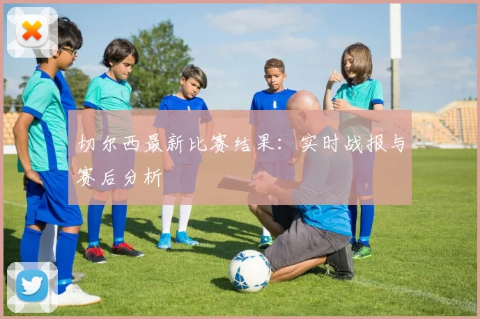 切尔西最新比赛结果：实时战报与赛后分析