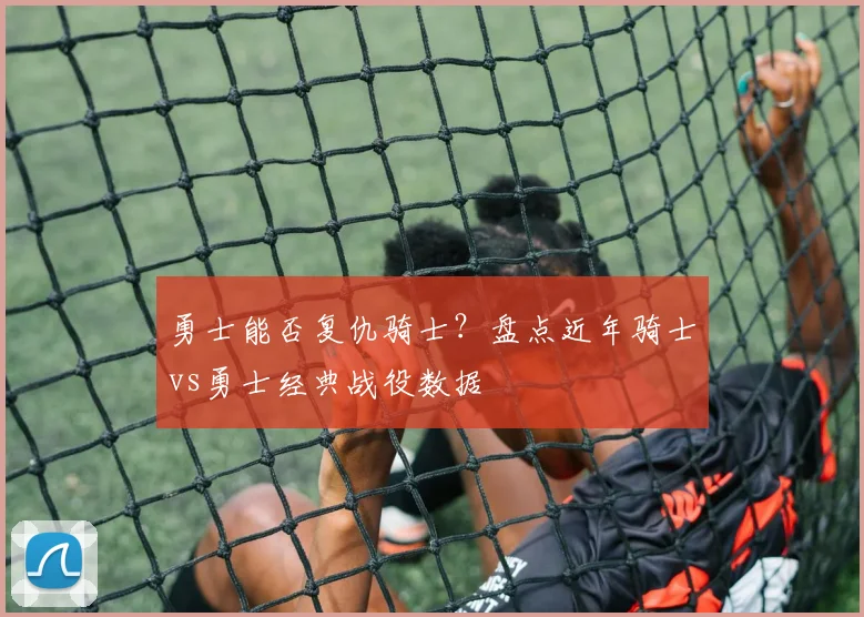 勇士能否复仇骑士？盘点近年骑士vs勇士经典战役数据