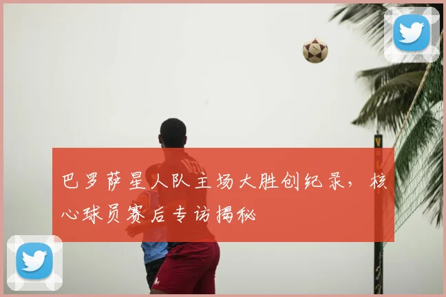 巴罗萨星人队主场大胜创纪录，核心球员赛后专访揭秘